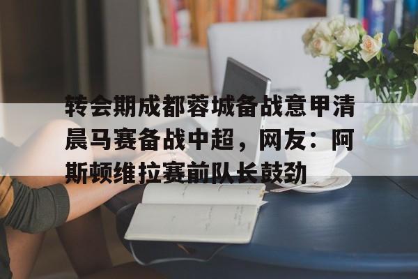 包含转会期成都蓉城备战意甲清晨马赛备战中超，网友：阿斯顿维拉赛前队长鼓劲的词条